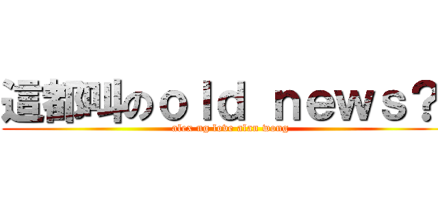 這都叫のｏｌｄ ｎｅｗｓ？  (alex ng love alan wong)