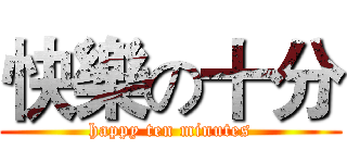 快樂の十分 (happy ten minutes)