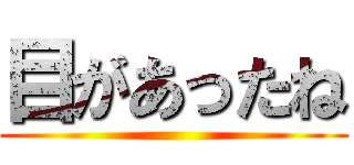 目があったね ()