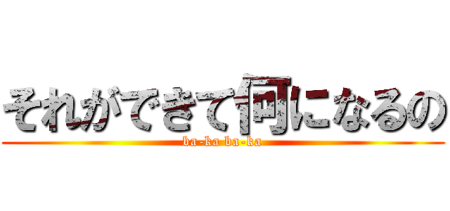 それができて何になるの (ba-ka ba-ka)