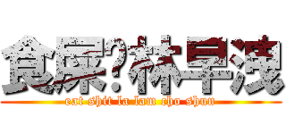 食屎啦林早洩 (eat shit la lam cho shun)