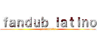 ｆａｎｄｕｂ ｌａｔｉｎｏ (yourfandubs)