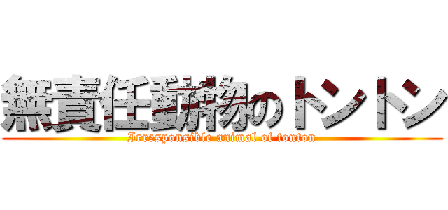 無責任動物のトントン (Irresponsible animal of tonton)