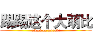 踢踢这个大萌比 (attack on mengbi)