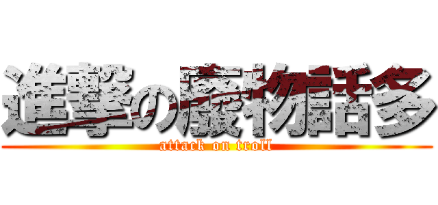 進撃の廢物話多 (attack on troll)