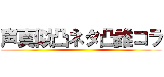 声真似凸ネタ凸誰コラ ()