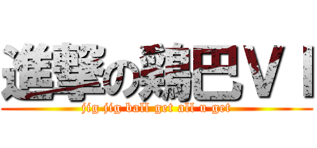 進撃の鶏巴ＶＩ (jig jig ball get all u get)