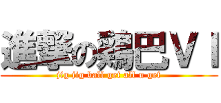 進撃の鶏巴ＶＩ (jig jig ball get all u get)