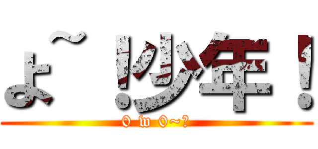 よ~！少年！ (0 w 0~！)