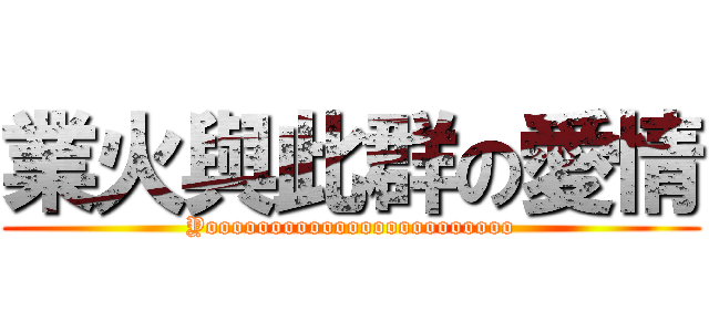 業火與此群の愛情 (Yoooooooooooooooooooooooo)