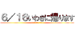 ６／１６いわきに帰ります (6/16～6/19)