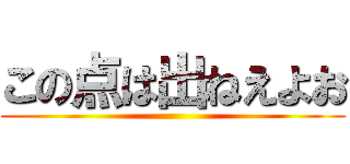 この点は出ねえよお ()