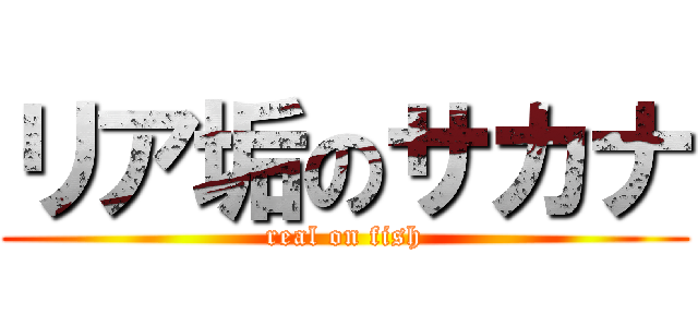 リア垢のサカナ (real on fish)