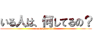 いる人は、何してるの？ (nanishiteruno？？)