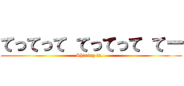 てってって てってって てー (Shining is.  )