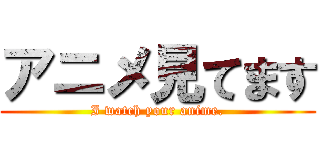アニメ見てます (I watch your anime.)