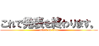 これで発表を終わります。 (attack on titan)