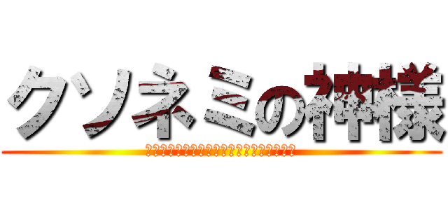 クソネミの神様 (ｸｿﾈﾐｸｿﾈﾐｸｿﾈﾐｸｿﾈﾐｸｿﾈﾐ)