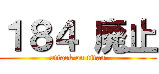 １８４ 廃止 (attack on titan)