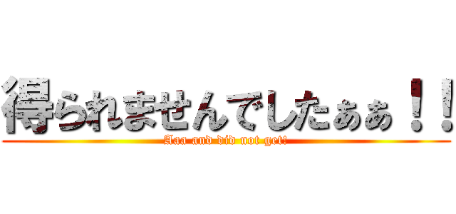 得られませんでしたぁぁ！！ (Aaa and did not get!)
