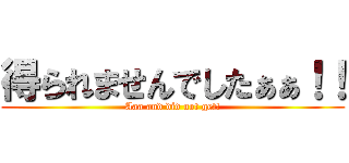 得られませんでしたぁぁ！！ (Aaa and did not get!)
