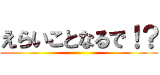 えらいことなるで！？ ()