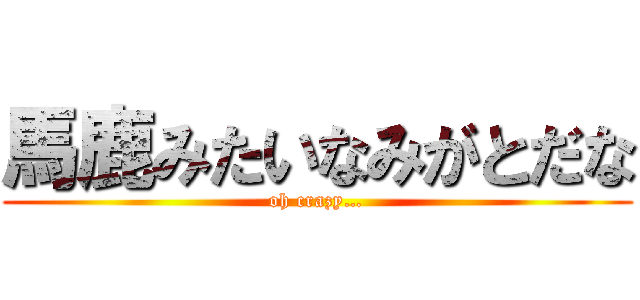 馬鹿みたいなみがとだな (oh crazy…)