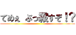 てめぇ ぶっ殺すぞ！？ ()