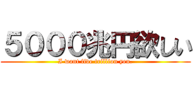 ５０００兆円欲しい (I want five trillion yen.)