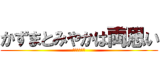 かずまとみやかは両思い (はははははは)