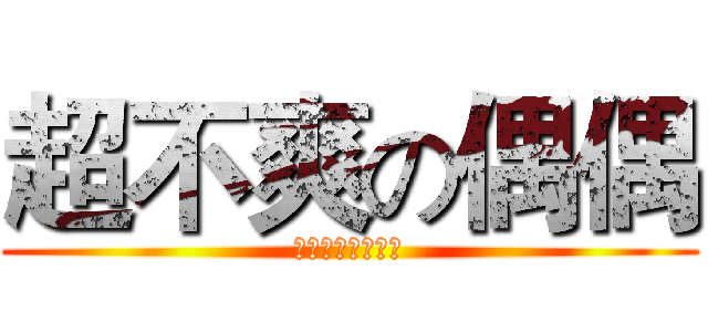 超不爽の偶偶 (でも、非常に不幸)