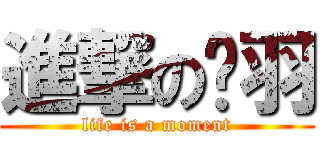進撃の亓羽 (life is a moment)