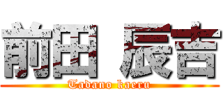 前田 辰吉 (Tadano kaeru)