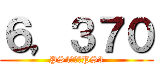 ６，３７０ (PS4　＆　PS3)