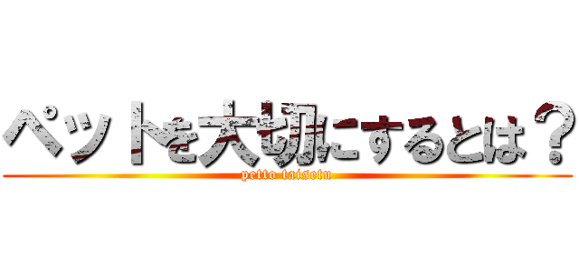 ペットを大切にするとは？ (petto taisetu)