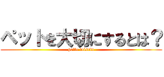 ペットを大切にするとは？ (petto taisetu)