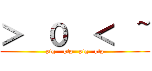 ＞  ０  ＜  ~ (pig    pig   pig   pig)