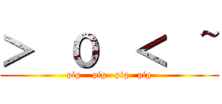 ＞  ０  ＜  ~ (pig    pig   pig   pig)