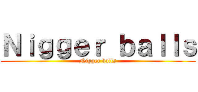 Ｎｉｇｇｅｒ ｂａｌｌｓ (Nigger balls)