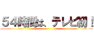 ５４時間は、テレビ初！ ()