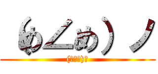 （め∠め）ノ ((め∠め)ノ)