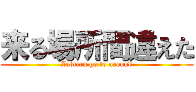 来る場所間違えた (Zabieru go to around)