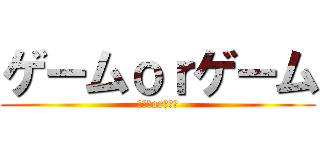 ゲームｏｒゲーム (ゲームorゲーム)