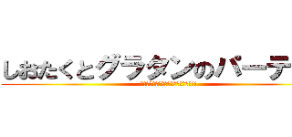 しおたくとグラタンのパーティー (俺が荒らしてまってすいませんでした!!)