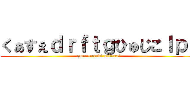 くぁすぇｄｒｆｔｇひゅじこｌｐ； (ome-noseki nekara!)