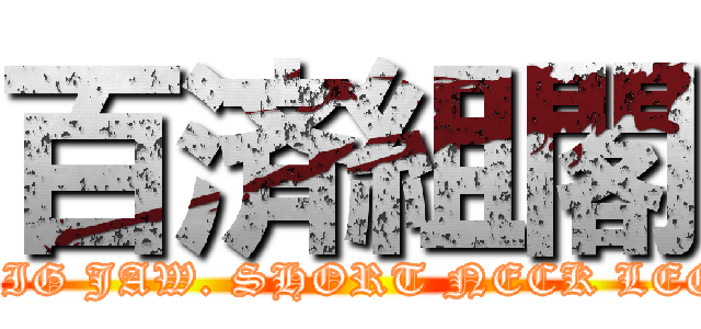 百済組閣 (BIG JAW. SHORT NECK LEG)