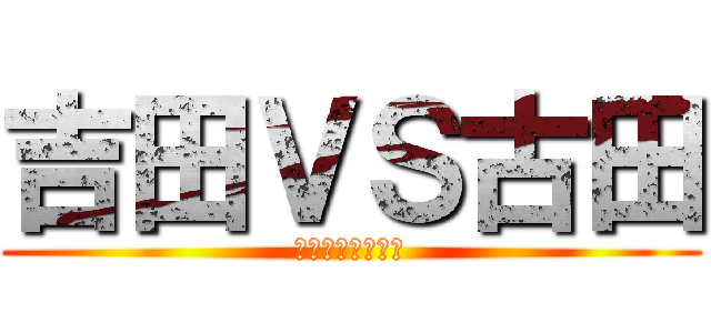 吉田ＶＳ古田 (ごめん俺がやった)