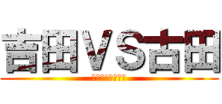 吉田ＶＳ古田 (ごめん俺がやった)