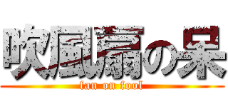 吹風扇の呆 (fan on fool)