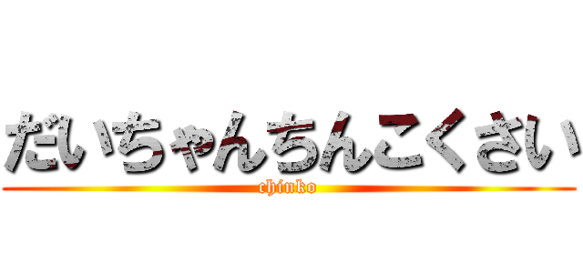 だいちゃんちんこくさい (chinko)